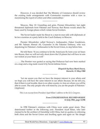 Third World New Directions Copyright © www.bhutto.org 63
However, it was decided that ‘the Ministry of Commerce should review
the existing trade arrangements with Communist countries with a view to
maximizing the export of cotton and other commodities.’
_______________
Moscow, May 10: Unsmiling and grim, Premier Khrushchev last night
threatened diplomats from Pakistan and Norway that Russia would attack the
bases used by foreign planes which violate Soviet frontiers.
The Soviet leader made his threat in a man-to-man talk with diplomats of
he two countries at a party held in the Czech Embassy in Moscow.
Premier Khrushchev called Norway’s Ambassador, Oakar Gunderson,
and Mr. Salman Ahmad Ali, Counselor in the Pakistan Embassy, who was
deputizing for Pakistan’s Ambassador to the Soviet Union, to step before him.
He told them: ‘If you continue to let the Americans fly form your air bases
into Russia, then we will not only shoot down the US planes but will have to aim
our rockets at your bases as well.’
……….The Premier was quoted as saying that Peshawar had now been marked
on a map and a ring made round it by Soviet defense forces.
Dispatch by Rass Mark Dawn,
Karachi, 11 May 1960
_______________
‘Let me assure you that we have the deepest interest in your affairs and
we hope you will have the same interest in our affairs because, let me tell you,
that if there is real trouble, there is no other country in Asia on whom you will be
able to count. The only people who will stand by you are the people of Pakistan.’
(Applause)
This is an excerpt from President Ayub Khan’s address to the U.S. Congress.
From CONGRESSIONAL RECORD-HOUSE
12 July 1961, page 12396
_______________
In 1958 Pakistan’s relations with China were under great strain. They
deteriorated further in the following year. President Ayub Khan, who later
claimed to be the architect of friendship with China, had no qualms in criticizing
both china and the Soviet Union and dwelling again and again on ‘the danger
 