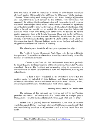 Third World New Directions Copyright © www.bhutto.org 64
from the North’. In 1959, he formulated a scheme for joint defense with India
obviously against China and the Soviet Union. On 19 January 1960, he declared:
‘I foresee China moving south through Burma and Russia through Afghanistan
and Iran, if there is no clash between the two of them…These moves need not
necessarily be military: ideological penetration with communist-backed regimes
would do.’ He conveyed to the Indian Prime Minister Nehru that an agreement
on joint defense could be achieved through goodwill and understanding on both
sides; a formal pact would not be needed. His thesis was that Indian and
Pakistani forces which were facing each other should be released to defend
against aggression from a third party’ (meaning China and the Soviet Union).
The strategy he had conceived was that of friendship with India to the point of
military collaboration and hostility against both China and the Soviet Union on
the assumption that, in this way, Pakistan would secure Kashmir and an inflow
of apposite commentary on this kind of thinking.
The following are a few of the relevant press reports on this subject:
The President, General Mohammad Ayub Khan, yesterday warned that in
five years the Pakistan-Bharat subcontinent would become militarily vulnerable
to major invasion form the north.
General Ayub Khan said that the invasions would most probably
be directed against the bigger segment of the subcontinent, Bharat, but Pakistan
was also in the way. The President was last evening giving his impressions as a
military man of the recent developments in Tibet and Afghanistan, flanking the
subcontinent.
He told a news conference at the President’s House that the
position could be defended if both Pakistan and Bharat dissolved their
differences and ceased to face each other with loaded rifles. Pakistan, he said,
would very much like to defend Bharat in such an event. (Italics supplied.)
Morning News, Karachi, 24 October 1959
The substance of this statement was reported not only in the Pakistan
press but also abroad. The Times of India of 24 October 1959, for example, gave it
the headlines ‘Threat to India and Pakistan: General Ayub Khan calls for unity’.
Tehran, Nov. 9 (Reuter). President Mohammad Ayub Khan of Pakistan
was today reported to have said in an interview that Chinese occupation of Tibet
and road-building activities in Afghanistan posed a serious threat form the
north.
 