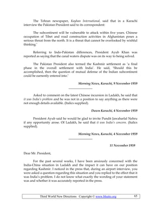 Third World New Directions Copyright © www.bhutto.org 65
The Tehran newspaper, Kayhan International, said that in a Karachi
interview the Pakistan President said to its correspondent:
The subcontinent will be vulnerable to attack within five years. Chinese
occupation of Tibet and road construction activities in Afghanistan poses a
serious threat from the north. It is a threat that cannot be overlooked by wishful
thinking.’
Referring to Indo-Pakistan differences, President Ayub Khan was
reported as saying that the canal waters dispute was on its way to being solved.
The Pakistan President also termed the Kashmir settlement as ‘a final
phase in the overall settlement with India’. He said, ‘Should this be
accomplished, then the question of mutual defense of the Indian subcontinent
could be earnestly entered into.’
Morning News, Karachi, 9 November 1959
_______________
Asked to comment on the latest Chinese incursion in Ladakh, he said that
it was India’s problem and he was not in a position to say anything as there were
not enough details available. (Italics supplied).
Dawn Karachi, 4 November 1959
President Ayub said he would be glad to invite Pundit Jawaharlal Nehru
if any opportunity arose. Of Ladakh, he said that it was India’s concern. (Italics
supplied).
Morning News, Karachi, 4 November 1959
_______________
11 November 1959
Dear Mr. President,
For the past several weeks, I have been anxiously concerned with the
India-China situation in Ladakh and the impact it can have on our position
regarding Kashmir. I noticed in the press that, during an airport interview, you
were asked a question regarding this situation and you replied to the effect that it
was India’s problem. I do not know what exactly the wording of your statement
was and whether it was accurately reported in the press.
 