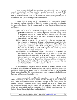 Third World New Directions Copyright © www.bhutto.org 66
However, even taking it as reported, your statement was, of course,
correct, both factually and from a military point of view, and I have no doubt
that our friends will read it in that light. At the same time, however, it is possible
that, on another occasion, India and its friends will construe, and probably use, a
statement of this kind in an altogether different sense.
I would go even further and say that, in fact, it is a question not only of
the statement we have made but of the entire attitude we are going to evince in
the matter. The dangers that lie in our attitude as so far shown can be spelled out
as follows:
(a) We can be taken to have tacitly recognized India’s authority over that
part of Kashmir which the controls at present. After all, it is by virtue
of the present partition of Kashmir that India controls Ladakh and is in
a position to declare that China’s encroachment on Ladakh is an
encroachment on India itself.
(b) The present situation can be cited by India as justifying any
augmentation of forces that she might affect in Jammu and Kashmir,
the contrary provisions of the UNCIP resolution notwithstanding. This
augmentation of forces will include any tightening of control over
Kashmir, any building of roads and airports and, infect, any other
measures that she might undertake.
(c) The present situation can be stopped from saying in future that the
responsibility for the preservation of the territory of Jammu and
Kashmir is not that of India but of he Security Council. We have so far
always taken the stand that Jammu and Kashmir is not Indian
Territory and, therefore, the question of its external defense is a matter
for the Security Council and the co7uncil alone, to consider. We can
now be taken to have virtually abandoned that stand.
In my humble but emphatic opinion, it seems to me that we must make
some kind of an authoritative pronouncement which would effectively safeguard
us against these dangers. A draft latter to the Security Council, if that is going to
be the means of making this pronouncement, is under preparation in the Mission
here and will be soon submitted to you.
I can assure you that, in making this suggestion, I am not at all unmindful
of the complexity of the present is tuition and the delicacy of our relationship
with China. With as much anxious and careful thought as I am able to give to the
matter, I feel that a statement, which clearly declares our stake in Kashmir, will
not necessarily embroil us with China. On the contrary, it may even be that
China will not react adversely to a statement from Pakistan questioning the very
basis of the stand taken by India regarding Ladakh.
 