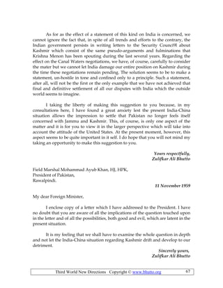 Third World New Directions Copyright © www.bhutto.org 67
As for as the effect of a statement of this kind on India is concerned, we
cannot ignore the fact that, in spite of all trends and efforts to the contrary, the
Indian government persists in writing letters to the Security Counci9l about
Kashmir which consist of the same pseudo-arguments and fulminations that
Krishna Menon has been spouting during the last several years. Regarding the
effect on the Canal Waters negotiations, we have, of course, carefully to consider
the mater but we cannot let India damage our entire position on Kashmir during
the time these negotiations remain pending. The solution seems to be to make a
statement, un-hostile in tone and confined only to a principle. Such a statement,
after all, will not be the first or the only example that we have not achieved that
final and definitive settlement of all our disputes with India which the outside
world seems to imagine.
I taking the liberty of making this suggestion to you because, in my
consultations here, I have found a great anxiety lest the present India-China
situation allows the impression to settle that Pakistan no longer feels itself
concerned with Jammu and Kashmir. This, of course, is only one aspect of the
matter and it is for you to view it in the larger perspective which will take into
account the attitude of the United States. At the present moment, however, this
aspect seems to be quite important in it self. I do hope that you will not mind my
taking an opportunity to make this suggestion to you.
Yours respectfully,
Zulifkar Ali Bhutto
Field Marshal Mohammad Ayub Khan, HJ, HPK,
President of Pakistan,
Rawalpindi.
11 November 1959
My dear Foreign Minister,
I enclose copy of a letter which I have addressed to the President. I have
no doubt that you are aware of all the implications of the question touched upon
in the letter and of all the possibilities, both good and evil, which are latent in the
present situation.
It is my feeling that we shall have to examine the whole question in depth
and not let the India-China situation regarding Kashmir drift and develop to our
detriment.
Sincerely yours,
Zulifkar Ali Bhutto
 
