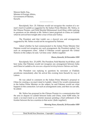 Third World New Directions Copyright © www.bhutto.org 68
Manzur Qadir, Esq.,
Minister of Foreign Affairs,
Government of Pakistan,
Karachi.
_______________
Rawalpindi, Nov. 23. Pakistan would not recognize the creation of a no-
man’s land in Ladakh as suggested by the Indian Prime Minister, Mr. Nehru, to
the Chinese Premier, said Field Marshal Mohammad Ayub Khan while replying
to questions on his attitude to Mr. Nehru’s latest proposals to China on Ladakh
when he arrived here tonight after a tour of Iran and Turkey.
The President said that Ladakh was a disputed area and arrangements
suggested by Mr. Nehru would not be recognized by Pakistan.
Asked whether he had communicated to the Indian Prime Minister that
Pakistan would not recognize any such arrangement, the President replied, ‘Let
such an arrangement come.’ Asked if Pakistan would approach the United
Nations on the subject, he said, ‘Let time come.’ (Italics supplied.
Dawn, Karachi, 24 November 1959
Rawalpindi, Nov. 23 (APP). The President, Field Marshal Ayub Khan, said
here today that Pakistan would not recognize any arrangement between India
and China in Ladakh as the area was a disputed territory between Pakistan and India.
The President was replying to questions by newsmen at Chaklala
aerodrome immediately after his arrival this evening form Karachi by way of
Lahore.
He was asked to comment on the Indian Prime Minister’s proposal to
China for creating a no-man’s-land in Ladakh. Asked if he would communicate
to the Indian Prime Minister on the subject, he said Pakistan would see what
happens in this connection. Let such an arrangement come, and then we can talk,
he added.
Mr. Nehru has proposed to the Chinese Premier in a communication that
the area in dispute in Ladakh between India and China, some 8,000 miles, be
made a no-man’s-land as an interim measure pending a final settlement of the
frontier between the two countries in that sector. (Italic supplied.)
Morning News, Karachi, 24 November 1959
_______________
 