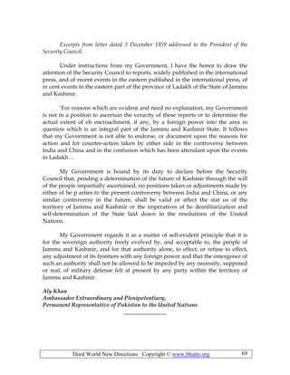 Third World New Directions Copyright © www.bhutto.org 69
Excerpts from letter dated 3 December 1959 addressed to the President of the
Security Council.
Under instructions from my Government, I have the honor to draw the
attention of the Security Council to reports, widely published in the international
press, and of recent events in the eastern published in the international press, of
re cent events in the eastern part of the province of Ladakh of the State of Jammu
and Kashmir.
‘For reasons which are evident and need no explanation, my Government
is not in a position to ascertain the veracity of these reports or to determine the
actual extent of eh encroachment, if any, by a foreign power into the area in
question which is an integral part of the Jammu and Kashmir State. It follows
that my Government is not able to endorse, or document upon the reasons for
action and for counter-action taken by either side in the controversy between
India and China and in the confusion which has been attendant upon the events
in Ladakh…
My Government is bound by its duty to declare before the Security
Council that, pending a determination of the future of Kashmir through the will
of the people impartially ascertained, no positions taken or adjustments made by
either of he p arties to the present controversy between India and China, or any
similar controversy in the future, shall be valid or affect the stat us of the
territory of Jammu and Kashmir or the imperatives of he demilitarization and
self-determination of the State laid down in the resolutions of the United
Nations.
My Government regards it as a matter of self-evident principle that it is
for the sovereign authority freely evolved by, and acceptable to, the people of
Jammu and Kashmir, and for that authority alone, to effect, or refuse to effect,
any adjustment of its frontiers with any foreign power and that the emergence of
such an authority shall not be allowed to be impeded by any necessity, supposed
or real, of military defense felt at present by any party within the territory of
Jammu and Kashmir.
Aly Khan
Ambassador Extraordinary and Plenipotentiary,
Permanent Representative of Pakistan to the United Nations
_______________
 