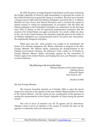 Third World New Directions Copyright © www.bhutto.org 70
By 1959, the policy of supporting the United States on the issue of denying
the People’s Republic of China its right immediately to represent the country at
the United Nations had acquired the stamp of a tradition. The first move towards
a change came in 1960 when the Pakistan delegation was led by Mr. Z. A. Bhutto,
Minister for Fuel, Power and Natural Resources and it exercised the option to
abstain instead of voting for postponement. In accordance with the brief, the
Pakistan delegate in the Credentials Committee was authorized, for the first time
since 1952, to abstain on the US sponsored postponement resolution. But the
reaction of he United States was again a demarche. As a result, within two days
of the vote in the United Nations, the discretion originally given to the leader of
he Pakistan delegation was countermanded and he was given new instructions.
He emphatically disagreed with them.
When next year the same position was sought to be maintained, the
leader of he Pakistan delegation, Mr. Bhutto, addressed a telegram to the then
Foreign Minister, Mr. Manzur Qadir, expressing his disappointment at the
Pakistan Government’s decision. He followed it with a letter on 14 October to
Foreign Minister Manzur Qadir; advocating support for the restoration of
China’s right in the United Nations and hoping that next year Pakistan’s voting
would be different.
The following is the text of the letter:
Pakistan Mission to the United Nations
Pakistan House
12 East 65th Street
New York 21, NY
October 14 1960
My dear Foreign Minister,
The General Assembly decided on 8 October 1960, to reject the Soviet
request for inclusion in the agenda of the item entitled ‘Representation of China
in the United Nations’, and also ruled out any consideration of the question of
seating the representatives of the People’s Republic of China during the present
session.
The vote in favor of rejection was 42: 34 against and 22 abstentions.
Pakistan voted in favor of rejection of the motion to include the item on the
agenda, in conformity with your instructions.
 