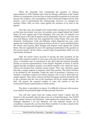 Third World New Directions Copyright © www.bhutto.org 71
When the Assembly first considere4d the question of Chinese
representation in 1950, Pakistan had voted for Peking’s admission to the United
Nations in consequence of he fact that we had extended recognition to it and also
because the existence and consolidation of the Communist regime had by then
become a fact of international life. Subsequently, however, we changed our
position. Si9nce 1956, we have voted against the inclusion of he item in the
agenda.
Over the years, the strength of he United States’ position in the Assembly
on this item has eroded. Last year, 44 countries were ranged behind the United
States, 29 were against and 9 had abstained. This year, the US majority was
whittled down to 42 with 34 against and 22 abstentions. The two votes lost were
Laos and Malaya, which last year supported the United States. This year, both
abstained. Furthermore, Cuba and Ethiopia which abstained last year, voted
against the United States at the present session. Of the 17 newly-admitted States
(16 African and Cyprus), Mali, Senegal and Nigeria voted against the United
States. Not one supported the move for rejecting consideration of the question at
the present session. All the others, except Congo (Leopoldville) which was not
represented, abstained.
After the Soviet Union succeeds in having the item inscribed on the
agenda (the required number of votes may well come form the 2 abstentions this
year), a resolution may be introduced to the effect that the General Assembly
decides to seat the representatives of the People’s Republic of China. It will be
argued that this resolution requires a two-thirds majority vote, which the Asian,
African and Eastern bloc countries cannot muster. They may, therefore, argue
that only a simple majority is required, which they possess. This point will have
to be decided by the Assembly. Under the rules of procedure a decision as to
whether a resolution requires two-thirds majority vote or not is itself taken by
simple majority. Thus Asian, African and East European countries should be able
to get a decision that the vote on the resolution will be by simple majority. As
they will possess the required number of votes, the motion to seat the
Communist Chinese representatives will be carried.
The above is speculative in nature. It is difficult to forecast with accuracy
as to whether the procedural fight will take precisely this form.
You will also notice form the voting record which I attach, that the
division in the Assembly did not take p lace on an East-West basis. Tow NATO
allies, namely Norway and Denmark, voted against the United States. A third,,
Portugal, abstained. I do not, therefore, see why Pakistan should not be
considered a staunch ally, any less than these countries if we take a stand on the
merits of the question and recognition of realities.
 