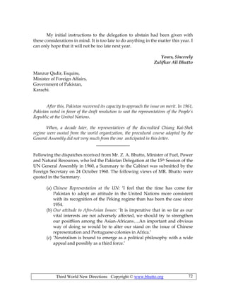 Third World New Directions Copyright © www.bhutto.org 72
My initial instructions to the delegation to abstain had been given with
these considerations in mind. It is too late to do anything in the matter this year. I
can only hope that it will not be too late next year.
Yours, Sincerely
Zulifkar Ali Bhutto
Manzur Qadir, Esquire,
Minister of Foreign Affairs,
Government of Pakistan,
Karachi.
After this, Pakistan recovered its capacity to approach the issue on merit. In 1961,
Pakistan voted in favor of the draft resolution to seat the representatives of the People’s
Republic at the United Nations.
When, a decade later, the representatives of the discredited Chiang Kai-Shek
regime were ousted from the world organization, the procedural course adopted by the
General Assembly did not very much from the one anticipated in this letter.
_______________
Following the dispatches received from Mr. Z. A. Bhutto, Minister of Fuel, Power
and Natural Resources, who led the Pakistan Delegation at the 15th Session of the
UN General Assembly in 1960, a Summary to the Cabinet was submitted by the
Foreign Secretary on 24 October 1960. The following views of MR. Bhutto were
quoted in the Summary.
(a) Chinese Representation at the UN: ‘I feel that the time has come for
Pakistan to adopt an attitude in the United Nations more consistent
with its recognition of the Peking regime than has been the case since
1954.
(b) Our attitude to Afro-Asian Issues: ‘It is imperative that in so far as our
vital interests are not adversely affected, we should try to strengthen
our posit8ion among the Asian-Africans….An important and obvious
way of doing so would be to alter our stand on the issue of Chinese
representation and Portuguese colonies in Africa.’
(c) ‘Neutralism is bound to emerge as a political philosophy with a wide
appeal and possibly as a third force.’
 