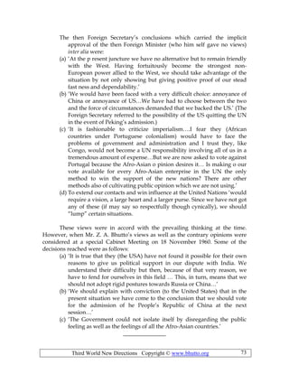 Third World New Directions Copyright © www.bhutto.org 73
The then Foreign Secretary’s conclusions which carried the implicit
approval of the then Foreign Minister (who him self gave no views)
inter alia were:
(a) ‘At the p resent juncture we have no alternative but to remain friendly
with the West. Having fortuitously become the strongest non-
European power allied to the West, we should take advantage of the
situation by not only showing but giving positive proof of our stead
fast ness and dependability.’
(b) ‘We would have been faced with a very difficult choice: annoyance of
China or annoyance of US…We have had to choose between the two
and the force of circumstances demanded that we backed the US.’ (The
Foreign Secretary referred to the possibility of the US quitting the UN
in the event of Peking’s admission.)
(c) ‘It is fashionable to criticize imperialism….I fear they (African
countries under Portuguese colonialism) would have to face the
problems of government and administration and I trust they, like
Congo, would not become a UN responsibility involving all of us in a
tremendous amount of expense…But we are now asked to vote against
Portugal because the Afro-Asian o pinion desires it… Is making o our
vote available for every Afro-Asian enterprise in the UN the only
method to win the support of the new nations? There are other
methods also of cultivating public opinion which we are not using.’
(d) To extend our contacts and win influence at the United Nations ‘would
require a vision, a large heart and a larger purse. Since we have not got
any of these (if may say so respectfully though cynically), we should
“lump” certain situations.
These views were in accord with the prevailing thinking at the time.
However, when Mr. Z. A. Bhutto’s views as well as the contrary opinions were
considered at a special Cabinet Meeting on 18 November 1960. Some of the
decisions reached were as follows:
(a) ‘It is true that they (the USA) have not found it possible for their own
reasons to give us political support in our dispute with India. We
understand their difficulty but then, because of that very reason, we
have to fend for ourselves in this field … This, in turn, means that we
should not adopt rigid postures towards Russia or China…’
(b) ‘We should explain with conviction (to the United States) that in the
present situation we have come to the conclusion that we should vote
for the admission of he People’s Republic of China at the next
session…’
(c) ‘The Government could not isolate itself by disregarding the public
feeling as well as the feelings of all the Afro-Asian countries.’
_______________
 