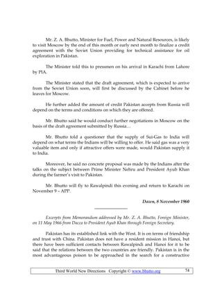 Third World New Directions Copyright © www.bhutto.org 74
Mr. Z. A. Bhutto, Minister for Fuel, Power and Natural Resources, is likely
to visit Moscow by the end of this month or early next month to finalize a credit
agreement with the Soviet Union providing for technical assistance for oil
exploration in Pakistan.
The Minister told this to pressmen on his arrival in Karachi from Lahore
by PIA.
The Minister stated that the draft agreement, which is expected to arrive
from the Soviet Union soon, will first be discussed by the Cabinet before he
leaves for Moscow.
He further added the amount of credit Pakistan accepts from Russia will
depend on the terms and conditions on which they are offered.
Mr. Bhutto said he would conduct further negotiations in Moscow on the
basis of the draft agreement submitted by Russia…
Mr. Bhutto told a questioner that the supply of Sui-Gas to India will
depend on what terms the Indians will be willing to offer. He said gas was a very
valuable item and only if attractive offers were made, would Pakistan supply it
to India.
Moreover, he said no concrete proposal was made by the Indians after the
talks on the subject between Prime Minister Nehru and President Ayub Khan
during the farmer’s visit to Pakistan.
Mr. Bhutto will fly to Rawalpindi this evening and return to Karachi on
November 9 – APP.
Dawn, 8 November 1960
_______________
Excerpts from Memorandum addressed by Mr. Z. A. Bhutto, Foreign Minister,
on 11 May 1966 from Dacca to President Ayub Khan through Foreign Secretary.
Pakistan has its established link with the West. It is on terms of friendship
and trust with China. Pakistan does not have a resident mission in Hanoi, but
there have been sufficient contacts between Rawalpindi and Hanoi for it to be
said that the relations between the two countries are friendly. Pakistan is in the
most advantageous poison to be approached in the search for a constructive
 