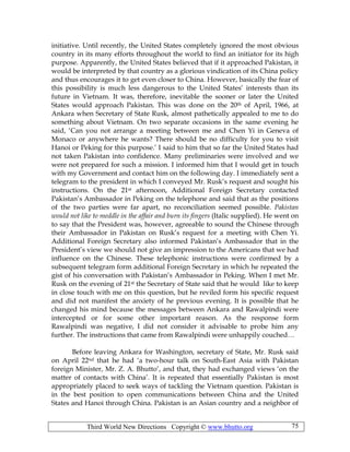 Third World New Directions Copyright © www.bhutto.org 75
initiative. Until recently, the United States completely ignored the most obvious
country in its many efforts throughout the world to find an initiator for its high
purpose. Apparently, the United States believed that if it approached Pakistan, it
would be interpreted by that country as a glorious vindication of its China policy
and thus encourages it to get even closer to China. However, basically the fear of
this possibility is much less dangerous to the United States’ interests than its
future in Vietnam. It was, therefore, inevitable the sooner or later the United
States would approach Pakistan. This was done on the 20th of April, 1966, at
Ankara when Secretary of State Rusk, almost pathetically appealed to me to do
something about Vietnam. On two separate occasions in the same evening he
said, ‘Can you not arrange a meeting between me and Chen Yi in Geneva of
Monaco or anywhere he wants? There should be no difficulty for you to visit
Hanoi or Peking for this purpose.’ I said to him that so far the United States had
not taken Pakistan into confidence. Many preliminaries were involved and we
were not prepared for such a mission. I informed him that I would get in touch
with my Government and contact him on the following day. I immediately sent a
telegram to the president in which I conveyed Mr. Rusk’s request and sought his
instructions. On the 21st afternoon, Additional Foreign Secretary contacted
Pakistan’s Ambassador in Peking on the telephone and said that as the positions
of the two parties were far apart, no reconciliation seemed possible. Pakistan
would not like to meddle in the affair and burn its fingers (Italic supplied). He went on
to say that the President was, however, agreeable to sound the Chinese through
their Ambassador in Pakistan on Rusk’s request for a meeting with Chen Yi.
Additional Foreign Secretary also informed Pakistan’s Ambassador that in the
President’s view we should not give an impression to the Americans that we had
influence on the Chinese. These telephonic instructions were confirmed by a
subsequent telegram form additional Foreign Secretary in which he repeated the
gist of his conversation with Pakistan’s Ambassador in Peking. When I met Mr.
Rusk on the evening of 21st the Secretary of State said that he would like to keep
in close touch with me on this question, but he reviled form his specific request
and did not manifest the anxiety of he previous evening. It is possible that he
changed his mind because the messages between Ankara and Rawalpindi were
intercepted or for some other important reason. As the response form
Rawalpindi was negative, I did not consider it advisable to probe him any
further. The instructions that came from Rawalpindi were unhappily couched…
Before leaving Ankara for Washington, secretary of State, Mr. Rusk said
on April 22nd that he had ‘a two-hour talk on South-East Asia with Pakistan
foreign Minister, Mr. Z. A. Bhutto’, and that, they had exchanged views ‘on the
matter of contacts with China’. It is repeated that essentially Pakistan is most
appropriately placed to seek ways of tackling the Vietnam question. Pakistan is
in the best position to open communications between China and the United
States and Hanoi through China. Pakistan is an Asian country and a neighbor of
 