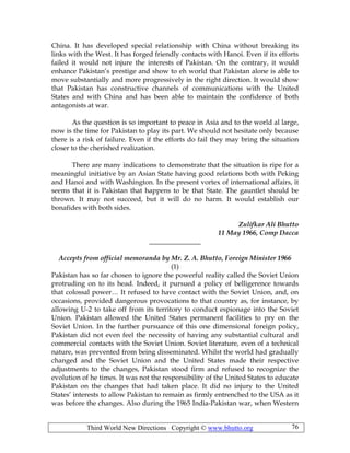 Third World New Directions Copyright © www.bhutto.org 76
China. It has developed special relationship with China without breaking its
links with the West. It has forged friendly contacts with Hanoi. Even if its efforts
failed it would not injure the interests of Pakistan. On the contrary, it would
enhance Pakistan’s prestige and show to eh world that Pakistan alone is able to
move substantially and more progressively in the right direction. It would show
that Pakistan has constructive channels of communications with the United
States and with China and has been able to maintain the confidence of both
antagonists at war.
As the question is so important to peace in Asia and to the world al large,
now is the time for Pakistan to play its part. We should not hesitate only because
there is a risk of failure. Even if the efforts do fail they may bring the situation
closer to the cherished realization.
There are many indications to demonstrate that the situation is ripe for a
meaningful initiative by an Asian State having good relations both with Peking
and Hanoi and with Washington. In the present vortex of international affairs, it
seems that it is Pakistan that happens to be that State. The gauntlet should be
thrown. It may not succeed, but it will do no harm. It would establish our
bonafides with both sides.
Zulifkar Ali Bhutto
11 May 1966, Comp Dacca
_______________
Accepts from official memoranda by Mr. Z. A. Bhutto, Foreign Minister 1966
(1)
Pakistan has so far chosen to ignore the powerful reality called the Soviet Union
protruding on to its head. Indeed, it pursued a policy of belligerence towards
that colossal power… It refused to have contact with the Soviet Union, and, on
occasions, provided dangerous provocations to that country as, for instance, by
allowing U-2 to take off from its territory to conduct espionage into the Soviet
Union. Pakistan allowed the United States permanent facilities to pry on the
Soviet Union. In the further pursuance of this one dimensional foreign policy,
Pakistan did not even feel the necessity of having any substantial cultural and
commercial contacts with the Soviet Union. Soviet literature, even of a technical
nature, was prevented from being disseminated. Whilst the world had gradually
changed and the Soviet Union and the United States made their respective
adjustments to the changes, Pakistan stood firm and refused to recognize the
evolution of he times. It was not the responsibility of the United States to educate
Pakistan on the changes that had taken place. It did no injury to the United
States’ interests to allow Pakistan to remain as firmly entrenched to the USA as it
was before the changes. Also during the 1965 India-Pakistan war, when Western
 