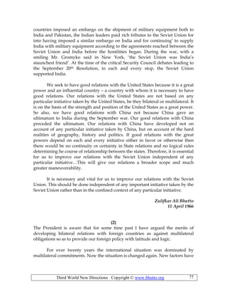 Third World New Directions Copyright © www.bhutto.org 77
countries imposed an embargo on the shipment of military equipment both to
India and Pakistan, the Indian leaders paid rich tributes to the Soviet Union for
into having imposed a similar embargo on India and for continuing’ to supply
India with military equipment according to the agreements reached between the
Soviet Union and India before the hostilities began. During the war, with a
smiling Mr. Gromyko said in New York, ‘the Soviet Union was India’s
staunchest friend’. At the time of the critical Security Council debates leading to
the September 20th Resolution, in each and every stop, the Soviet Union
supported India.
We seek to have good relations with the United States because it is a great
power and an influential country – a country with whom it is necessary to have
good relations. Our relations with the United States are not based on any
particular initiative taken by the United States, be they bilateral or multilateral. It
is on the basis of the strength and position of the United States as a great power.
So also, we have good relations with China not because China gave an
ultimatum to India during the September war. Our good relations with China
preceded the ultimatum. Our relations with China have developed not on
account of any particular initiative taken by China, but on account of the hard
realities of geography, history and politics. If good relations with the great
powers depend on each and every initiative either in favor or otherwise then
there would be no continuity or certainty in State relations and no logical rules
determining he course of relationship between the states. Therefore, it is essential
for us to improve our relations with the Soviet Union independent of any
particular initiative…This will give our relations a broader scope and much
greater maneuverability.
It is necessary and vital for us to improve our relations with the Soviet
Union. This should be done independent of any important initiative taken by the
Soviet Union rather than in the confined context of any particular initiative.
Zulifkar Ali Bhutto
11 April 1966
(2)
The President is aware that for some time past I have argued the merits of
developing bilateral relations with foreign countries as against multilateral
obligations so as to provide our foreign policy with latitude and logic.
For over twenty years the international situation was dominated by
multilateral commitments. Now the situation is changed again. New factors have
 