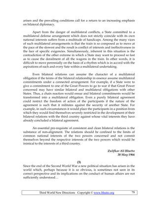 Third World New Directions Copyright © www.bhutto.org 78
arisen and the prevailing conditions call for a return to an increasing emphasis
on bilateral diplomacy.
Apart from the danger of multilateral conflicts, a State committed to a
multilateral defense arrangement which does not strictly coincide with its own
national interests suffers from a multitude of handicaps. Among the many vices
of such multilateral arrangements is that the train is so composed as to move at
the pace of the slowest and the result is conflict of interests and ineffectiveness in
the face of specific exigencies. Simultaneously, inherent in this situation is the
contradiction of the other extreme in which a State may want to proceed so fast
as to cause the derailment of all the wagons in the train. In other words, it is
difficult to move perennially on the basis of a rhythm which is in accord with the
aspirations of each and every Sate within a multilateral undertaking.
Even bilateral relations can assume the character of a multilateral
obligation if the terms of the bilateral relationship in essence assume multilateral
commitments under a connected arrangement. For example, if a State were to
give a commitment to one of the Great Powers to go to war if that Great Power
concerned may have similar bilateral and multilateral obligations with other
States. Thus, a chain reaction would ensue and bilateral commitments would be
transformed into a multilateral obligation. Even a purely bilateral agreement
could restrict the freedom of action of the participants if the nature of the
agreement is such that it militates against the security of another State. For
example, in such circumstances it would place the participants in a position from
which they would find themselves severely restricted in the development of their
bilateral relations with the third country against whose vital interests they have
already concluded a bilateral agreement.
An essential pre-requisite of consistent and clean bilateral relations is the
substance of non-alignment. The relations should be confined to the limits of
common national interests of the two powers concerned and not commit
themselves beyond the respective interests of the two powers which would be
inimical to the interests of a third country.
Zulifkar Ali Bhutto
30 May 1966
(3)
Since the end of the Second World War a new political situation has arisen in the
world which, perhaps because it is so obvious, is sometimes not seen in its
correct perspective and its implications on the conduct of human affairs are not
sufficiently understood…
 