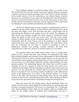 Third World New Directions Copyright © www.bhutto.org 79
The traditional method of conducting foreign affairs of a country in the
19th and the first half of the 20th century was to have regional alliance to maintain
a balance of power among the grouping of the Great Powers with the assistance
of the smaller nations, it was by maintaining a very delicate balance of power
that peace was maintained: in fact, peace was disturbed only when the balance of
power at any given time tilted in favor of one or the other group. In those days,
smaller nations could influence the policy and the alignment of the Great Power
by indulging in various political permutations and combinations.
All this has changed today with the emergence of global powers which, in
addition to having all the attributes of Great Powers in the classical sense, are at
the same time bigger, much more powerful and play a much larger role in
determining the destinies of the people all over the world. The emergence of
these powers has radically changed the whole concept of conduction human
affairs and affairs so State in the last twenty years. The task of the smaller
nations, in which category all the developing nations fall, in determining their
relationship with the Great Powers and in the furtherance of their national
interests has been more complex and mo0re difficult. The small nation which
does not understand the new rules is doomed to frustration, a sense of
helplessness, isolation and, perhaps, eventual extinction. We must fully
understand how in this new situation we should conduct our own affairs.
The questions before the smaller nations today is how to conduct their
affairs in such a manner that their basic interests are safeguarded, they retain
their territorial integrity and continue to have independence in their relationship
with the Great Powers as well as with the smaller nations. It is obvious that it is
not possible to attain equality among unequal forces. In such a situation the most
one can expect is a relationship of tolerance, perhaps understanding, but never
genuine equality. The relationship between the Great Powers and the smaller
countries are ipso facto unequal in which the Great Powers can wrench out a
multitude of advantages without responding in sufficient, leave alone equal, and
measure. It is not conceivable for a weaker nation to convert or seduce a Great
Power to its point of view or to bring it under its influence on the noble plea of
justice or the righteousness of its cause. In the ultimate analysis, it is not the
virtue of the cause that becomes the determining factor but the cold global
interests of Great Powers which determine their policy. These interests are bound
to prevail in any open and endless confrontation among such unequal forces.
Does this mean that the smaller nations should obediently follow the
dictates of Great Powers and exchange their independence for material gains and
promise of economic prosperity? The answer is a resounding ‘No’. It is possible
with adroit handling of their affairs for the smaller nation to maintain their
affairs for the smaller nations to maintain their independence and have a
 