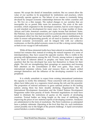 Third World New Directions Copyright © www.bhutto.org 8
masses. We accept the denial of immediate comforts. But we cannot allow the
value of our sacrifice to be jeopardized by institutions and practices, which
structurally operate against us. The labour of our masses is constantly being
devalued by unequal economic relationships between the richer countries and
us. We live on a thin margin. The radical changes in our societies that are
inescapable for us permit little room for manoeuvre. The crisis of the mid-
seventies, which originated in the developed countries, had its worst impact on
us and retarded our development for many years. In a large number of Asian,
African and Latin American countries, per capita income had declined. Some,
like Pakistan, may have maintained and even accelerated the momentum of their
development effort but this had inevitably resulted in greater indebtedness. In
order to ensure self-generating growth, we all need to examine and review the
external economic environment, and its integral link with our collective
weaknesses, so that the global economy ceases to act like a strong current setting
us back in our voyage to self-realization.
While all these elemental truths have been uttered at countless forums, the
ironical fact remains that, instead of evoking the natural response of a sense of
interdependence, they have caused the opposite reaction. This is visible in the
growing self-righteousness among the rich. Poverty among nations is regarded
as the result of inherent defects in peoples; one hears more and more the
assertion that the less developed has none but themselves to blame for their
plight. The rich are strengthening their groupings an association and focusing
their attention on the consolidation of their own gains. Thus issues of
international monetary reform, trade and resource flows are largely settled
amongst themselves and the influence of the developing countries is at best
peripheral.
It is wholly unrealistic to expect from existing international institutions
the capacity to rectify this imbalance. Those concerned with aid and monetary
affairs have fallen prey to a regressive trend among the rich and the powerful.
The proportion of external assistance to gross national product in the leading
nations among them has been steadily declining. Organizations like the
International Development Association and the United Nations Development
Programme suffer from paucity of funds. Perennial negotiations on trade have
failed to eliminate the restrictions of quotas on the exports of developing
countries. Textual battles are being fought on the issue of stabilizing and
improving the prices of raw material exports of developing countries. Anodynes
are administered in the form of resolutions. The Paris Conference as anticipated
faces a pathetic stalemate. Operating at the level that they do, such institutions
cannot possibly rise to the height of the present challenge. A tepid conversation
cannot betoken a creative dialogue.
 