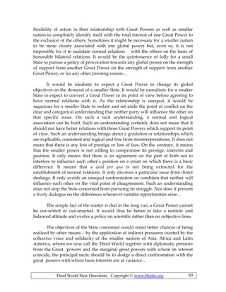 Third World New Directions Copyright © www.bhutto.org 80
flexibility of action in their relationship with Great Powers as well as smaller
nation to completely identify itself with the total interest of one Great Power to
the exclusion of the others. Sometimes it might be necessary for a smaller nation
to be more closely associated with one global power but, even so, it is not
impossible for it to maintain normal relations with the others on the basis of
honorable bilateral relations. It would be the quintessence of folly for a small
State to pursue a policy of provocation towards any global power on the strength
of support form another Great Power on the strength of support from another
Great Power, or for any other pressing reason…
It would be idealistic to expect a Great Power to change its global
objectives on the demand of a smaller State. It would be unrealistic for a weaker
State to expect to convert a Great Power to its point of view before agreeing to
have normal relations with it. As the relationship is unequal, it would be
sagacious for a smaller State to isolate and set aside the point of conflict on the
clear and categorical understanding that neither party will influence the other on
that specific issue. On such a tacit understanding, a normal and logical
association can be built. Such an understanding certainly does not mean that it
should not have better relations with those Great Powers which support its point
of view. Such an understanding brings about a gradation or relationships which
are explicable, consistent and logical and free from misinterpretations. It does not
mean that there is any loss of prestige or loss of face. On the contrary, it means
that the smaller power is not willing to compromise its prestige, interests and
position. It only means that there is an agreement on the part of both not to
interfere to influence each other’s position on a point on which there is a basic
difference. It means that a quid pro quo is not being extracted for the
establishment of normal relations. It only divorces a particular issue from direct
dealings. It only avoids an unequal confrontation on condition that neither will
influence each other on the vital point of disagreement. Such an understanding
does not stop the State concerned from pursuing its struggle. Nor does it prevent
a lively dialogue on the differences whenever suitable opportunities arise…
The simple fact of the matter is that in the long run, a Great Power cannot
be out-witted or out-smarted. It would thus be better to take a realistic and
balanced attitude and evolve a policy on scientific rather than on subjective lines.
The objectives of the State concerned would stand better chances of being
realized by other means – by the application of indirect pressures exerted by the
collective voice and solidarity of the smaller nations of Asia, Africa and Latin
America, whom we now call the Third World together with diplomatic pressure
from the Great powers and the marginal great powers with whom its interest
coincide, the principal tactic should be to dodge a direct confrontation with the
great powers with whom basis interests are at variance…
 