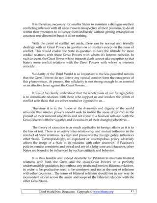 Third World New Directions Copyright © www.bhutto.org 81
It is therefore, necessary for smaller States to maintain a dialogue on their
conflicting interests with all Great Powers irrespective of their positions, to do all
within their resources to influence them indirectly without getting entangled on
a narrow one dimension basis of all or nothing.
With the point of conflict set aside, there can be normal and friendly
dealings with all Great Powers in question on all matters except on the issue of
conflict. This would enable the State in question to have the latitude for more
cordial relations with those Great Powers with whom it’s Interest coincide. In
such an even, the Great Power whose interests clash cannot take exception to that
State’s more cordial relations with the Great Powers with whom is interests
coincide…
Solidarity of the Third World is so important to the less powerful nations
that the Great Powers do not derive any special comfort form the emergence of
this phenomenon. At present, this solidarity is not strong enough to be asserted
as an effective lever against the Great Powers…
It would be clearly understood that the whole basis of our foreign policy
is to consolidate relations with those who support us and insulate the points of
conflict with those that are either neutral or opposed to us…
Therefore it is in the fitness of the dynamics and dignity of the world
situation that smaller powers should seek to isolate the areas of conflict in the
pursuit of their national objectives and not come to a head-on collision with the
Great Powers with the vagaries and vicissitudes of their changing objectives…
The theory of causation is as much applicable to foreign affairs as it is to
the law of tort. There is an active inter-relationship and mutual influence in the
conduct of State relations. A clean and praise-worthy foreign policy influences
other States. Correspondingly, an expedient or unscrupulous policy adversely
affects the image of a State in its relations with other countries. If Pakistan’s
policies remain consistent and moral and are of a lofty tone and character, other
States are bound to be influenced by such an attitude and behavior.
It is thus feasible and indeed desirable for Pakistan to maintain bilateral
relations with both the Great and the quasi-Great Powers on a perfectly
understandable gradation, but without any strain and tension. Bilateral relations,
in order to be productive need to be consistent and not at the cost of relations
with other countries…The terms of bilateral relations should not in any way be
inconsistent or cut across the ambit and scope of the bilateral relations with the
other Great States.
 