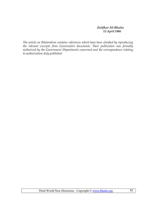 Third World New Directions Copyright © www.bhutto.org 82
Zulifkar Ali Bhutto
15 April 1966
The article on Bilateralism contains references which have been clarified by reproducing
the relevant excerpts from Government documents. Their publication was formally
authorized by the Government Departments concerned and the correspondence relating
to authorization duly published.
 