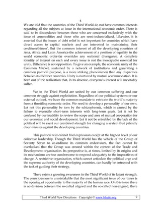 Third World New Directions Copyright © www.bhutto.org 9
5
We are told that the countries of the Third World do not have common interests
regarding all the subjects at issue in the international economic order. There is
said to be discordance between those who are concerned exclusively with the
issue of commodities and those who are semi-industrialized. Likewise, it is
asserted that the issues of debt relief is not important for countries which have
direct access to capital markets and are interested in maintaining their
creditworthiness’. But the common interest of all the developing countries of
Asia, Africa and Latin America-the achievement of a position of equality in the
world economic order-far overrides any sectional divergence. A complete
identity of interest on each and every issue is not the inescapable essential for
unity. Difference is not opposition. To give an example, the economic unity of the
Common Market, sustained by a network of institutions and generating a
common political purpose, is a more striking phenomenon than any disparities
between its member countries. Unity is nurtured by mutual accommodation. It is
born out of the realization that, in its absence, everyone’s interest will inevitably
suffer.
We in the Third World are united by our common suffering and our
common struggle against exploitation. Regardless of our political systems or our
external outlook, we have the common mandate to extricate the world’s majority
from a throttling economic order. We need to develop a personality of our own.
Let not this personality be torn by the schizophrenia, which is caused by the
failure to reconcile short-term interests with long-term goals. Let it not be
confused by our inability to review the scope and area of mutual cooperation for
our economic and social development. Let it not be enfeebled by the lack of the
political will to exert our combined strength for changing a system that patently
discriminates against the developing countries.
This political will cannot find expression except at the highest level of our
collective leadership. Though the Third World has the vehicle of the Group of
Seventy Seven to co-ordinate its common endeavours, the fact cannot be
overlooked that the Group was created within the context of the Trade and
Development organization. Its perspective is, at times, limited by its origins and
its mechanisms are too cumbersome to respond adequately to the imperatives of
change. A restrictive organization, which cannot articulate the political urge and
the supreme authority of the developing countries, can hardly be entrusted with
the task of guiding their strategy.
There exists a growing awareness in the Third World of its latent strength.
The consciousness is unmistakable that the most significant issue of our times is
the opening of opportunity to the majority of the human race. On this issue there
is no division between the so-called aligned and the so-called non-aligned; there
 