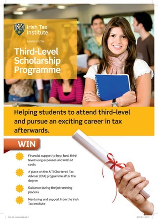 Third-Level
         Scholarship
         Programme



         Helping students to attend third–level
         and pursue an exciting career in tax
         afterwards.

              WIN
                              Financial support to help fund third-
                               level living expenses and related
                               costs


                              A place on the AITI Chartered Tax
                               Adviser (CTA) programme after the
                               degree


                              Guidance during the job-seeking
                               process


                              Mentoring and support from the Irish
                               Tax Institute



third_3rd_levelscholarship.indd 1                                      09/01/2013 16:25:15
 