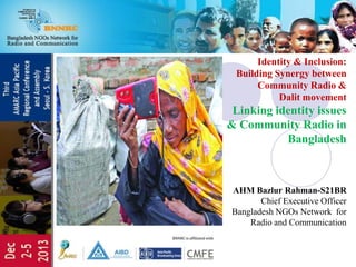 Identity & Inclusion:
Building Synergy between
Community Radio &
Dalit movement
Linking identity issues
& Community Radio in
Bangladesh
AHM Bazlur Rahman-S21BR
Chief Executive Officer
Bangladesh NGOs Network for
Radio and Communication
 