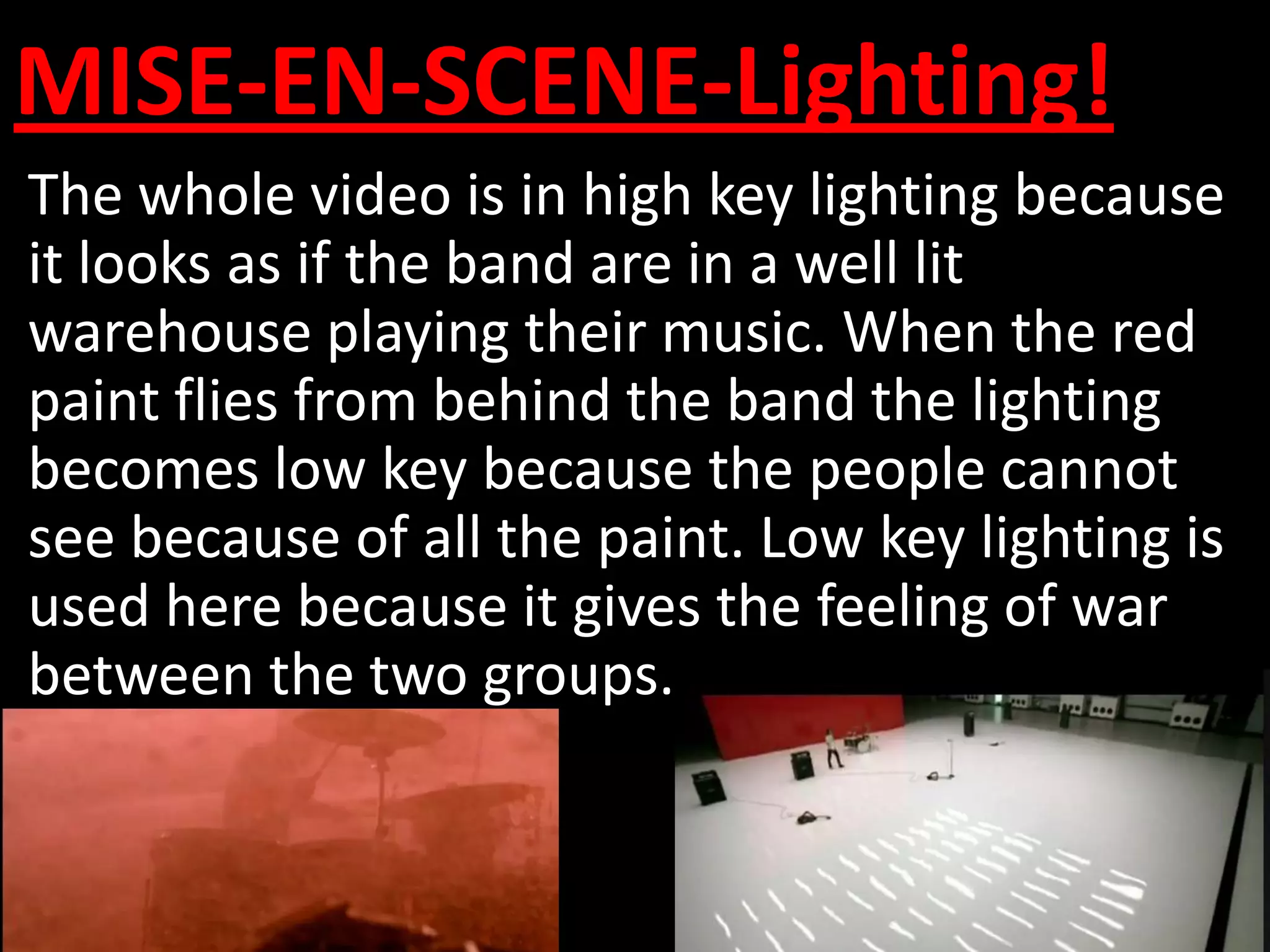MISE-EN-SCENE-Lighting!
The whole video is in high key lighting because
it looks as if the band are in a well lit
warehouse playing their music. When the red
paint flies from behind the band the lighting
becomes low key because the people cannot
see because of all the paint. Low key lighting is
used here because it gives the feeling of war
between the two groups.
 