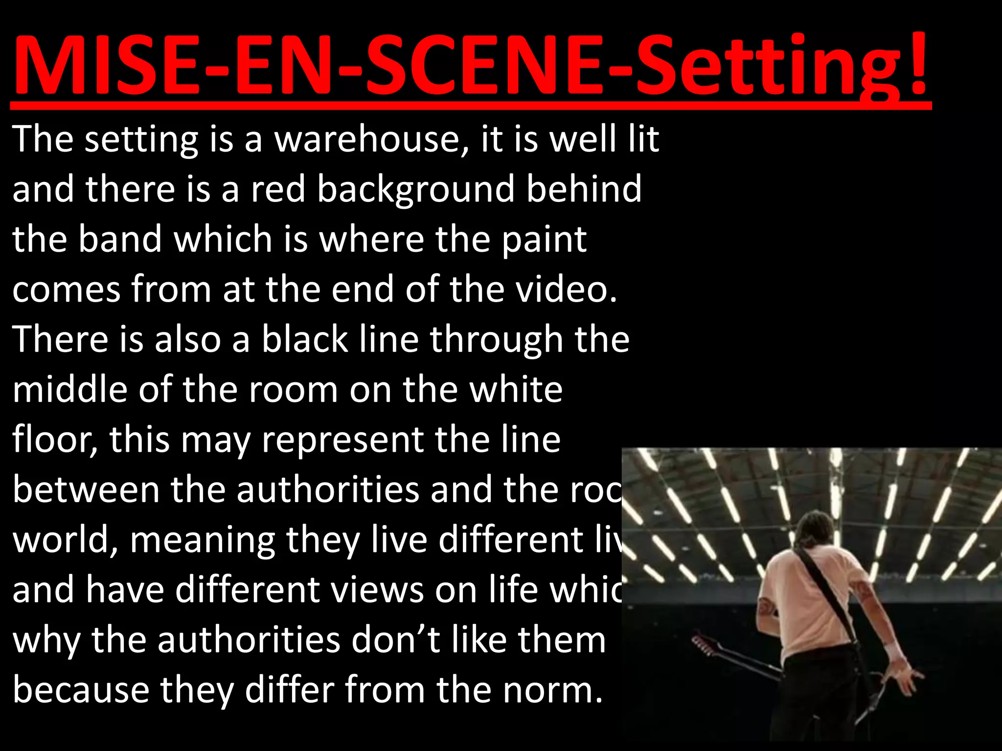 MISE-EN-SCENE-Setting!
The setting is a warehouse, it is well lit
and there is a red background behind
the band which is where the paint
comes from at the end of the video.
There is also a black line through the
middle of the room on the white
floor, this may represent the line
between the authorities and the rock
world, meaning they live different lives
and have different views on life which is
why the authorities don’t like them
because they differ from the norm.
 