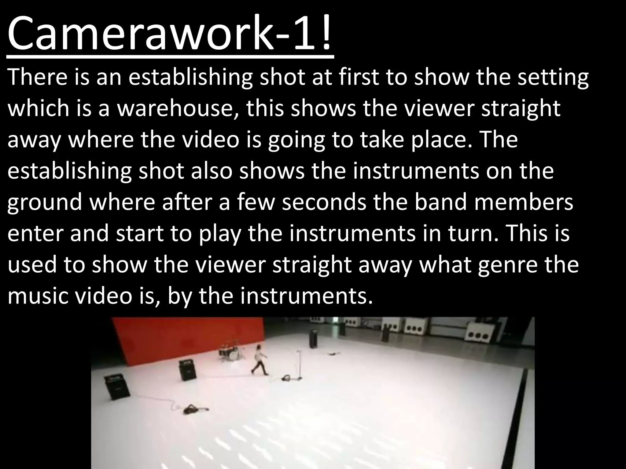 Camerawork-1!
There is an establishing shot at first to show the setting
which is a warehouse, this shows the viewer straight
away where the video is going to take place. The
establishing shot also shows the instruments on the
ground where after a few seconds the band members
enter and start to play the instruments in turn. This is
used to show the viewer straight away what genre the
music video is, by the instruments.
 