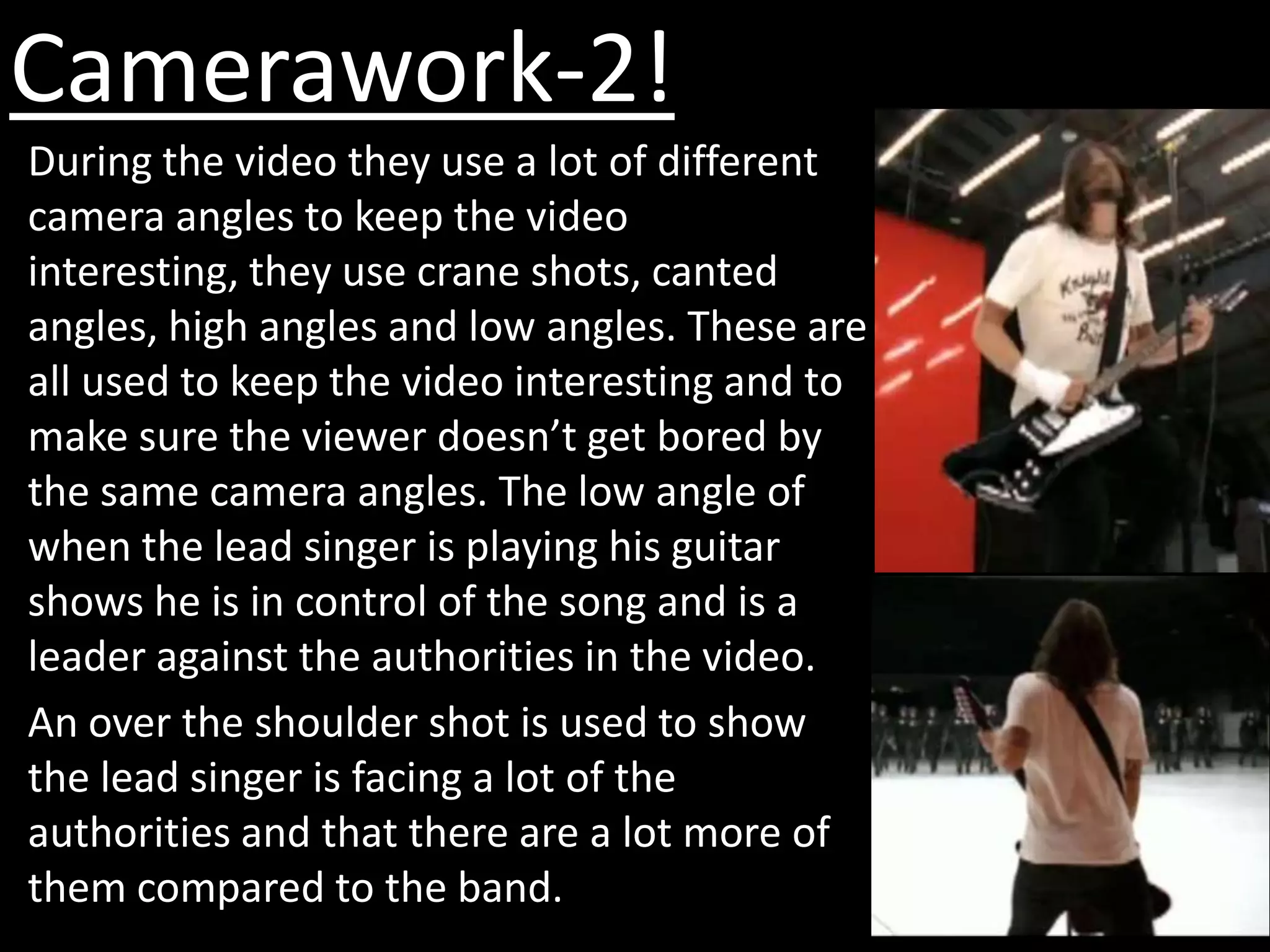 Camerawork-2!
During the video they use a lot of different
camera angles to keep the video
interesting, they use crane shots, canted
angles, high angles and low angles. These are
all used to keep the video interesting and to
make sure the viewer doesn’t get bored by
the same camera angles. The low angle of
when the lead singer is playing his guitar
shows he is in control of the song and is a
leader against the authorities in the video.
An over the shoulder shot is used to show
the lead singer is facing a lot of the
authorities and that there are a lot more of
them compared to the band.
 