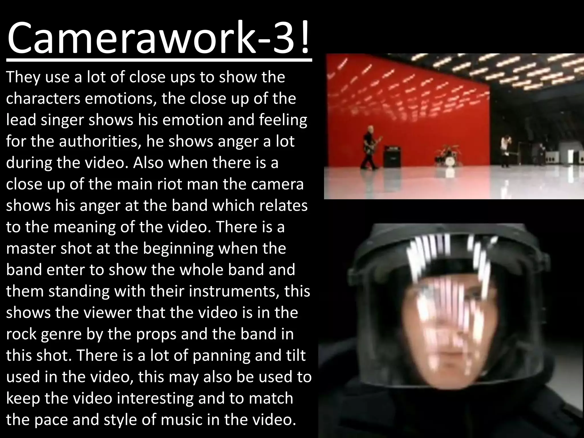Camerawork-3!
They use a lot of close ups to show the
characters emotions, the close up of the
lead singer shows his emotion and feeling
for the authorities, he shows anger a lot
during the video. Also when there is a
close up of the main riot man the camera
shows his anger at the band which relates
to the meaning of the video. There is a
master shot at the beginning when the
band enter to show the whole band and
them standing with their instruments, this
shows the viewer that the video is in the
rock genre by the props and the band in
this shot. There is a lot of panning and tilt
used in the video, this may also be used to
keep the video interesting and to match
the pace and style of music in the video.
 