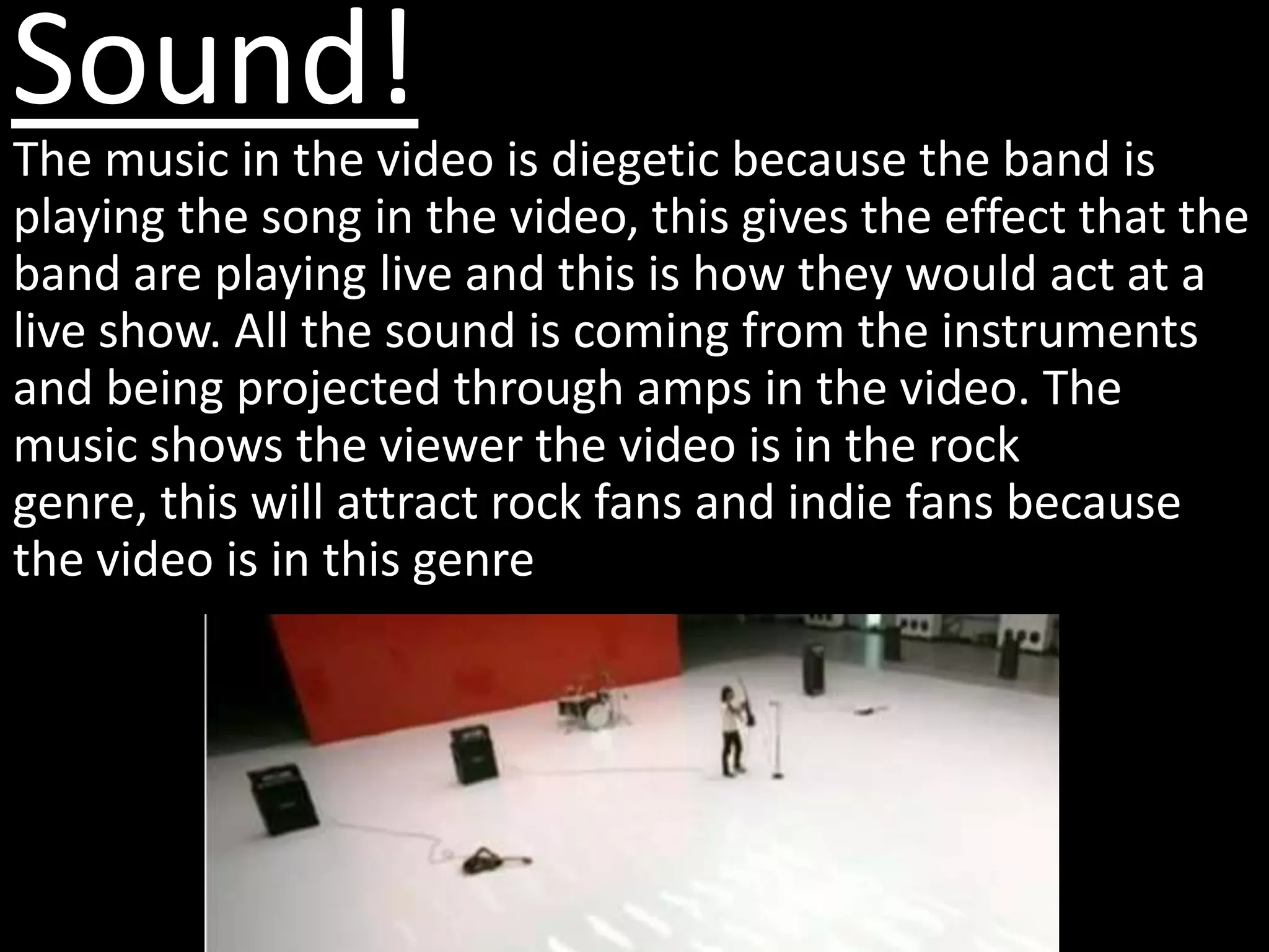 Sound!
The music in the video is diegetic because the band is
playing the song in the video, this gives the effect that the
band are playing live and this is how they would act at a
live show. All the sound is coming from the instruments
and being projected through amps in the video. The
music shows the viewer the video is in the rock
genre, this will attract rock fans and indie fans because
the video is in this genre
 