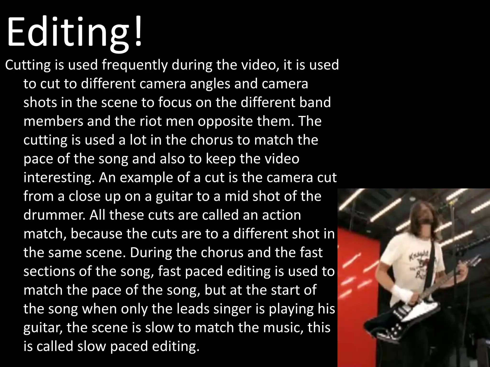 Editing!
Cutting is used frequently during the video, it is used
  to cut to different camera angles and camera
  shots in the scene to focus on the different band
  members and the riot men opposite them. The
  cutting is used a lot in the chorus to match the
  pace of the song and also to keep the video
  interesting. An example of a cut is the camera cut
  from a close up on a guitar to a mid shot of the
  drummer. All these cuts are called an action
  match, because the cuts are to a different shot in
  the same scene. During the chorus and the fast
  sections of the song, fast paced editing is used to
  match the pace of the song, but at the start of
  the song when only the leads singer is playing his
  guitar, the scene is slow to match the music, this
  is called slow paced editing.
 