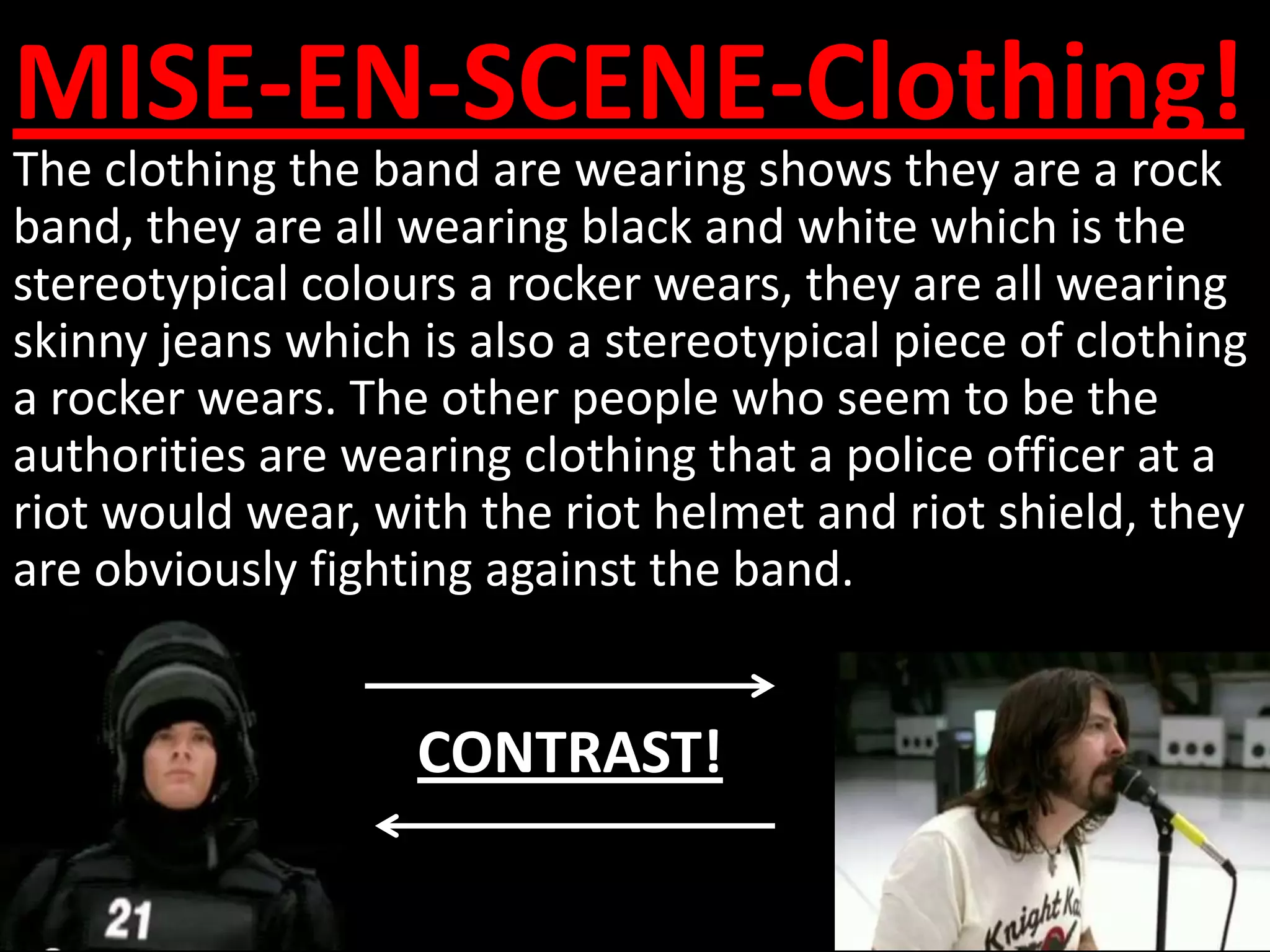 MISE-EN-SCENE-Clothing!
The clothing the band are wearing shows they are a rock
band, they are all wearing black and white which is the
stereotypical colours a rocker wears, they are all wearing
skinny jeans which is also a stereotypical piece of clothing
a rocker wears. The other people who seem to be the
authorities are wearing clothing that a police officer at a
riot would wear, with the riot helmet and riot shield, they
are obviously fighting against the band.


                   CONTRAST!
 