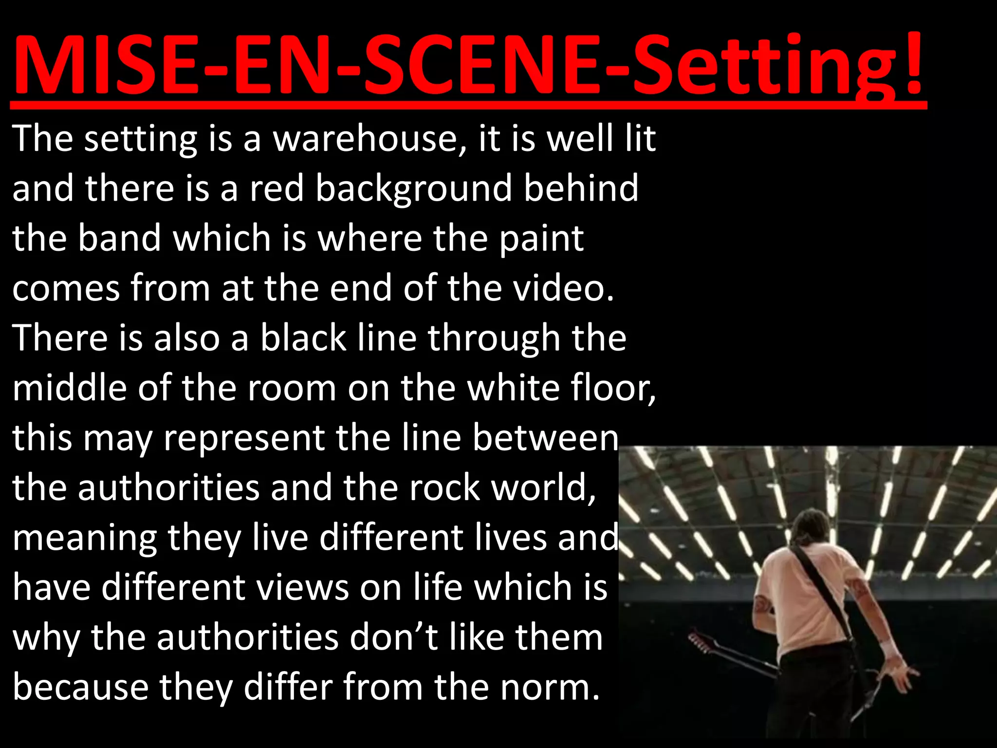 MISE-EN-SCENE-Setting!
The setting is a warehouse, it is well lit
and there is a red background behind
the band which is where the paint
comes from at the end of the video.
There is also a black line through the
middle of the room on the white floor,
this may represent the line between
the authorities and the rock world,
meaning they live different lives and
have different views on life which is
why the authorities don’t like them
because they differ from the norm.
 