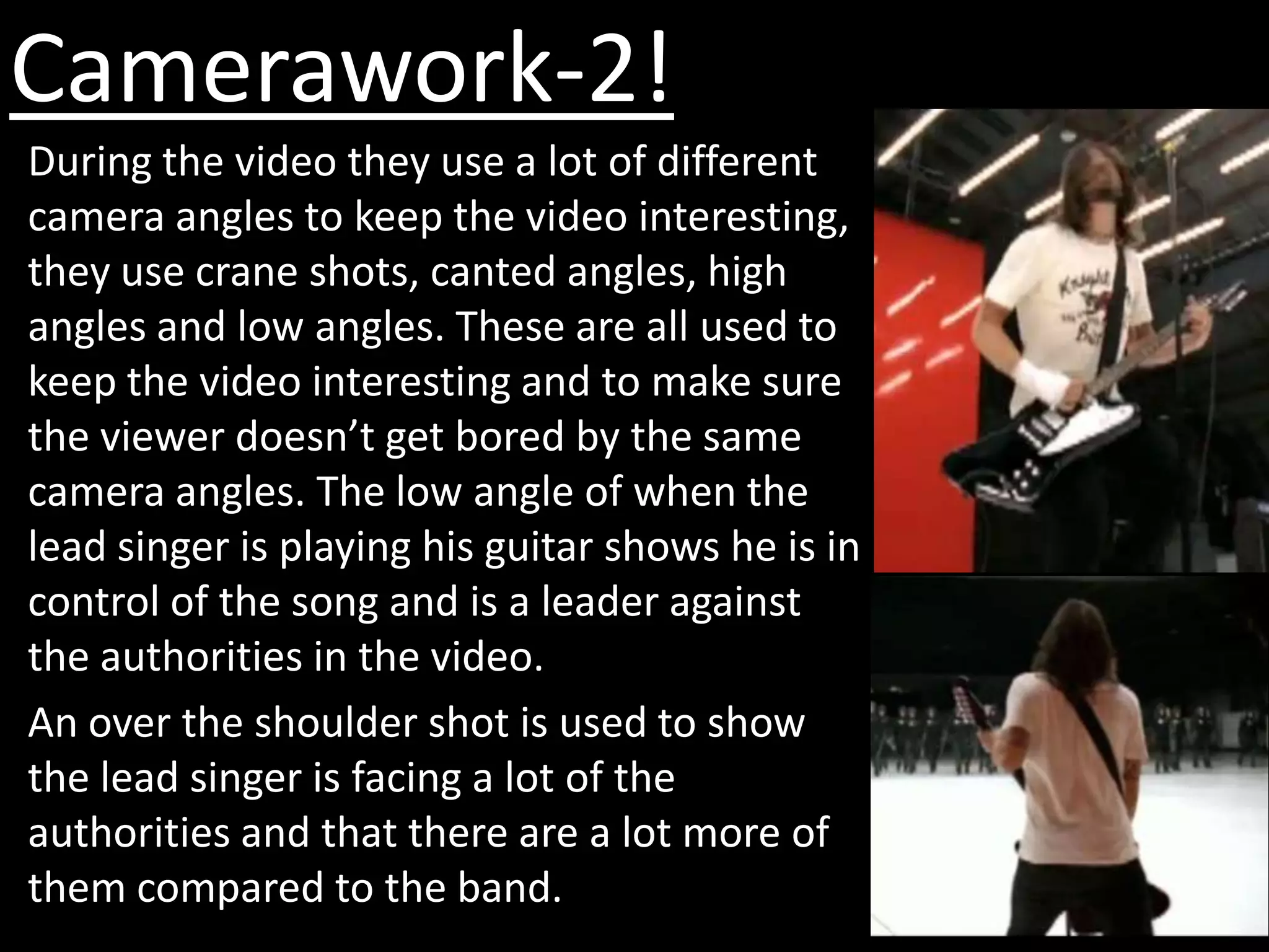 Camerawork-2!
During the video they use a lot of different
camera angles to keep the video interesting,
they use crane shots, canted angles, high
angles and low angles. These are all used to
keep the video interesting and to make sure
the viewer doesn’t get bored by the same
camera angles. The low angle of when the
lead singer is playing his guitar shows he is in
control of the song and is a leader against
the authorities in the video.
An over the shoulder shot is used to show
the lead singer is facing a lot of the
authorities and that there are a lot more of
them compared to the band.
 