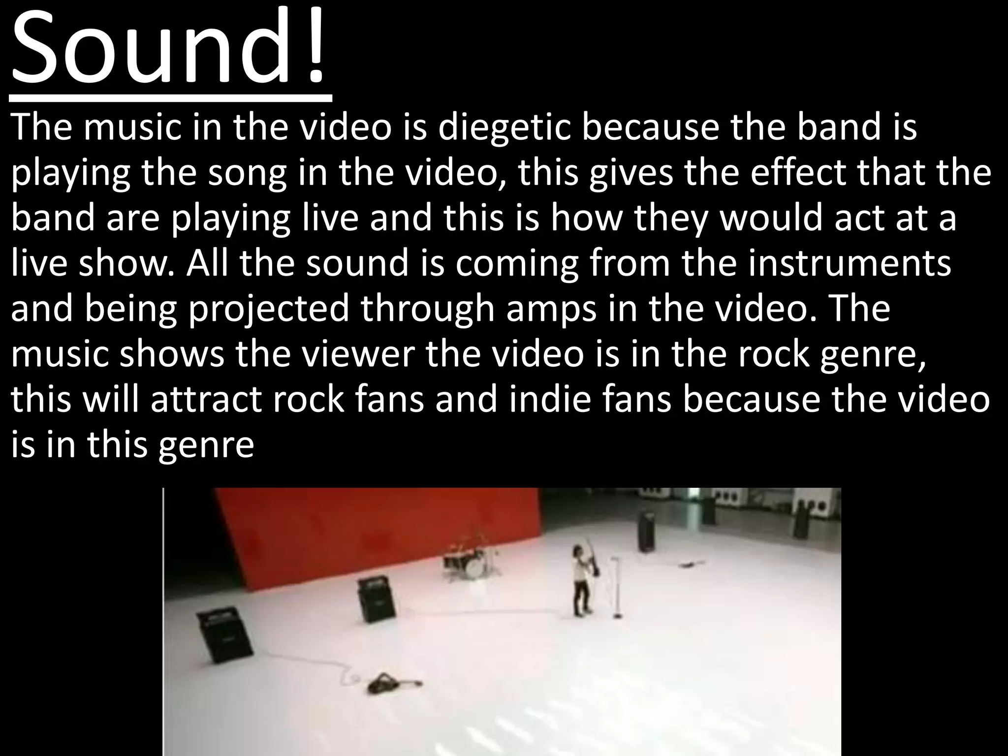 Sound!
The music in the video is diegetic because the band is
playing the song in the video, this gives the effect that the
band are playing live and this is how they would act at a
live show. All the sound is coming from the instruments
and being projected through amps in the video. The
music shows the viewer the video is in the rock genre,
this will attract rock fans and indie fans because the video
is in this genre
 