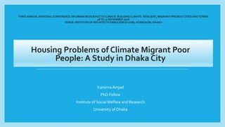 THIRD ANNUAL NATIONAL CONFERENCE ON URBAN RESILIENCETO CLIMATE: BUILDING CLIMATE- RESILIENT, MIGRANT-FRIENDLYCITIES ANDTOWNS
18TO 20 NOVEMBER 2018
VENUE: INSTITUTE OF ARCHITECTS BANGLADESH (IAB), AGARGAON, DHAKA
Housing Problems of Climate Migrant Poor
People: A Study in Dhaka City
Karisma Amjad
PhD Fellow
Institute of SocialWelfare and Research
University of Dhaka
 