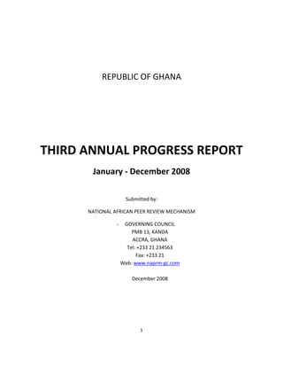 1	
  
	
  
	
  
	
  
	
  
REPUBLIC	
  OF	
  GHANA	
  
	
  
	
  
	
  
THIRD	
  ANNUAL	
  PROGRESS	
  REPORT	
  
January	
  -­‐	
  December	
  2008	
  
	
  
Submitted	
  by:	
  
NATIONAL	
  AFRICAN	
  PEER	
  REVIEW	
  MECHANISM	
  
-­‐ GOVERNING	
  COUNCIL	
  
PMB	
  13,	
  KANDA	
  
ACCRA,	
  GHANA	
  
Tel:	
  +233	
  21	
  234563	
  
Fax:	
  +233	
  21	
  	
  
Web:	
  www.naprm-­‐gc.com	
  
	
  
December	
  2008	
  
	
  
	
  
	
  
 