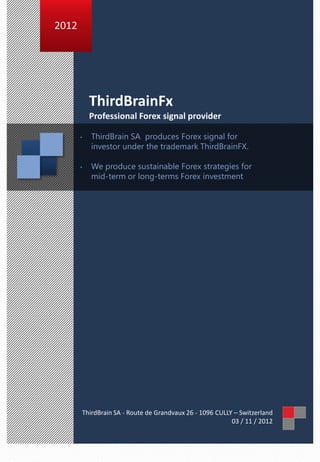 2012




           ThirdBrainFx
           Professional Forex signal provider

       •   ThirdBrain SA produces Forex signal for
           investor under the trademark ThirdBrainFX.

       •   We produce sustainable Forex strategies for
           mid-term or long-terms Forex investment




       ThirdBrain SA - Route de Grandvaux 26 - 1096 CULLY – Switzerland
                                                         03 / 11 / 2012
 