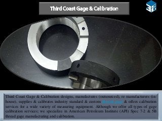 Third Coast Gage & Calibration designs, manufactures (outsourced), re manufacturers (in-
house), supplies & calibrates industry standard & custom thread gage & offers calibration
services for a wide variety of measuring equipment. Although we offer all types of gage
calibration services; we specialize in American Petroleum Institute (API) Spec 7-2 & 5B
thread gage manufacturing and calibration.
 