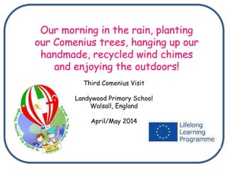 Third Comenius Visit
Landywood Primary School
Walsall, England
April/May 2014
Our morning in the rain, planting
our Comenius trees, hanging up our
handmade, recycled wind chimes
and enjoying the outdoors!
 