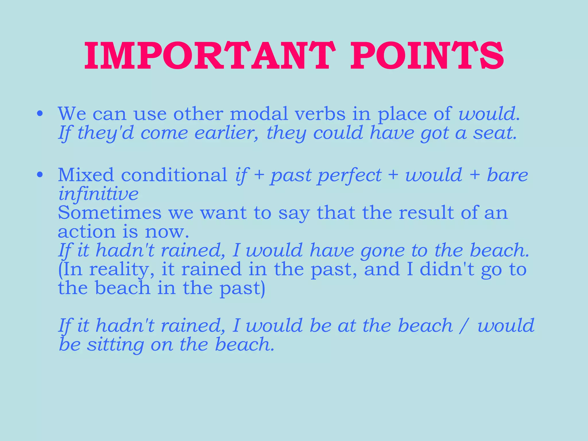 IMPORTANT POINTS
• We can use other modal verbs in place of would.
  If they'd come earlier, they could have got a seat.

• Mixed conditional if + past perfect + would + bare
  infinitive
  Sometimes we want to say that the result of an
  action is now.
  If it hadn't rained, I would have gone to the beach.
  (In reality, it rained in the past, and I didn't go to
  the beach in the past)
  If it hadn't rained, I would be at the beach / would
  be sitting on the beach.
 