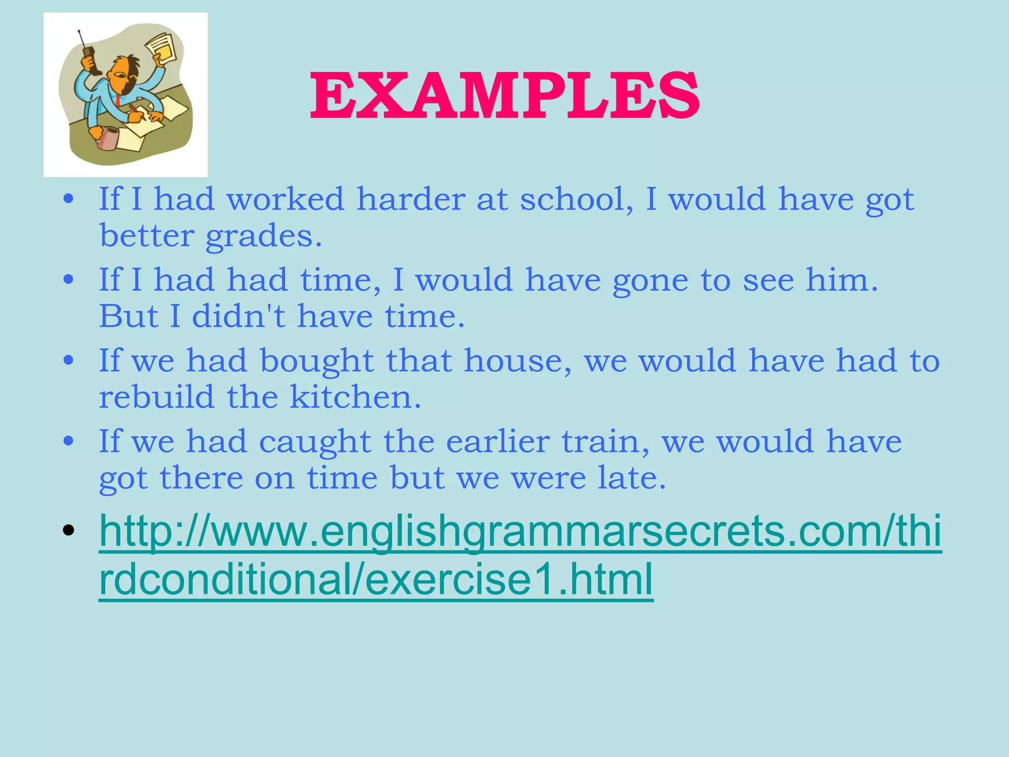 EXAMPLES
• If I had worked harder at school, I would have got
  better grades.
• If I had had time, I would have gone to see him.
  But I didn't have time.
• If we had bought that house, we would have had to
  rebuild the kitchen.
• If we had caught the earlier train, we would have
  got there on time but we were late.
• http://www.englishgrammarsecrets.com/thi
  rdconditional/exercise1.html
 