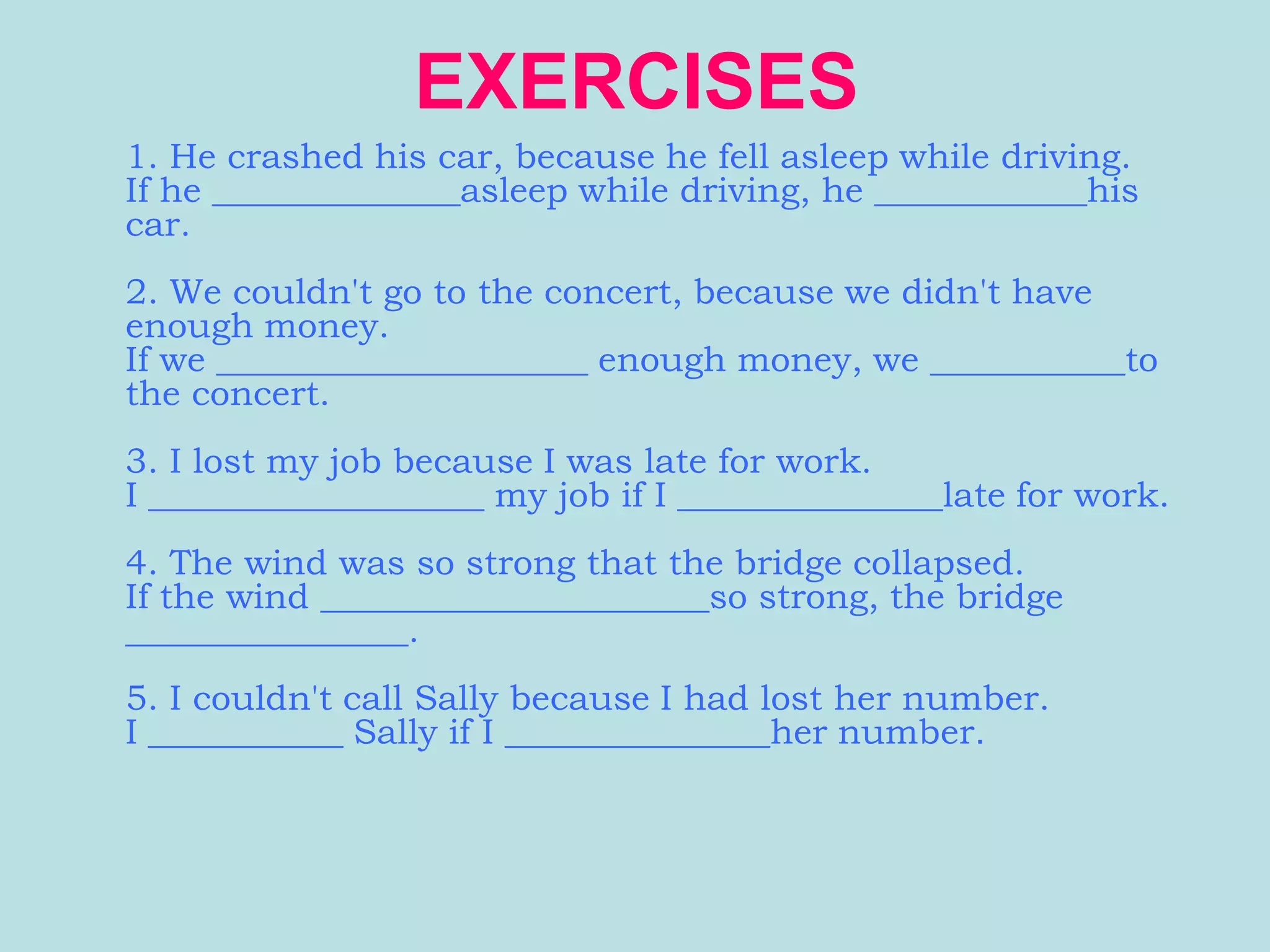 EXERCISES
1. He crashed his car, because he fell asleep while driving.
If he ______________asleep while driving, he ____________his
car.
2. We couldn't go to the concert, because we didn't have
enough money.
If we _____________________ enough money, we ___________to
the concert.
3. I lost my job because I was late for work.
I ___________________ my job if I _______________late for work.
4. The wind was so strong that the bridge collapsed.
If the wind ______________________so strong, the bridge
________________.
5. I couldn't call Sally because I had lost her number.
I ___________ Sally if I _______________her number.
 
