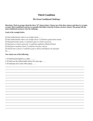 Third Condition
The Great Conditional Challenge
Directions. Work in groups. Read the three “if” clauses below. Choose one of the three clauses and then try to make
as many third conditional sentences as possible that follow from the if clause you have chosen. The group with the
most conditional sentences wins the challenge.
Look at the example below.
If I had studied harder when I was in high school, …….
If I had studied harder when I was in high school, I would have gotten better marks.
If I had gotten better marks, I would have gone to a better university.
If I had gone to a better university, I would have applied to Medical School.
If I had gone to medical school, I would have become a doctor.
If I had become a doctor, I would have gone to Africa and helped a lot of people.
Etc……
Now choose one of the following:
1. If I had learned English as a child,……….
2. If I had won the million dollar lottery five years ago,…….
3. If I had been alive in the 19th century, ……
______________________________________________________________________________________________
______________________________________________________________________________________________
______________________________________________________________________________________________
______________________________________________________________________________________________
______________________________________________________________________________________________
______________________________________________________________________________________________
______________________________________________________________________________________________
______________________________________________________________________________________________
______________________________________________________________________________________________
______________________________________________________________________________________________
______________________________________________________________________________________________
______________________________________________________________________________________________
______________________________________________________________________________________________
______________________________________________________________________________________________
______________________________________________________________________________________________
______________________________________________________________________________________________
 