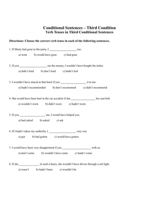 Conditional Sentences – Third Condition
Verb Tenses in Third Conditional Sentences
Directions: Choose the correct verb tense in each of the following sentences.
1. If Marty had gone to the party, I ___________________ too.
a) went b) would have gone c) had gone
2. If you ___________________ me the money, I wouldn’t have bought the ticket.
a) didn’t lend b) don’t lend c) hadn’t lent
3. I wouldn’t have stayed at that hotel if you __________________ it to me.
a) hadn’t recommended b) don’t recommend c) didn’t recommend
4. She would have been hurt in the car accident if she _________________ her seat belt.
a) wouldn’t worn b) didn’t wore c) hadn’t worn
5. If you __________________ me, I would have helped you.
a) had asked b) asked c) ask
6. If I hadn’t taken my umbrella, I ___________________ very wet.
a) got b) had gotten c) would have gotten
7. I would have been very disappointed if you ____________________ with us.
a) don’t come b) wouldn’t have come c) hadn’t come
8. If she ______________ in such a hurry, she wouldn’t have driven through a red light.
a) wasn’t b) hadn’t been c) wouldn’t be
 