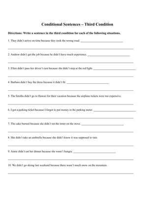 Conditional Sentences – Third Condition
Directions: Write a sentence in the third condition for each of the following situations.
1. They didn’t arrive on time because they took the wrong road. ______________________________
_________________________________________________________________________________________
2. Andrew didn’t get the job because he didn’t have much experience. ______________________________
_________________________________________________________________________________________
3. Ellen didn’t pass her driver’s test because she didn’t stop at the red light. ______________________________
_________________________________________________________________________________________
4. Barbara didn’t buy the dress because it didn’t fit. ______________________________
_________________________________________________________________________________________
5. The Smiths didn’t go to Hawaii for their vacation because the airplane tickets were too expensive.
_________________________________________________________________________________________
6. I got a parking ticket because I forgot to put money in the parking meter. ______________________________
_________________________________________________________________________________________
7. The cake burned because she didn’t set the timer on the stove. ______________________________
_________________________________________________________________________________________
8. She didn’t take an umbrella because she didn’t know it was supposed to rain.
_________________________________________________________________________________________
9. Annie didn’t eat her dinner because she wasn’t hungry. ______________________________
_________________________________________________________________________________________
10. We didn’t go skiing last weekend because there wasn’t much snow on the mountain.
_________________________________________________________________________________________
 