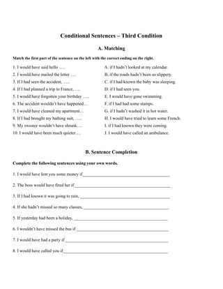 Conditional Sentences – Third Condition
A. Matching
Match the first part of the sentence on the left with the correct ending on the right.
1. I would have said hello ….. A. if I hadn’t looked at my calendar.
2. I would have mailed the letter …. B. if the roads hadn’t been so slippery.
3. If I had seen the accident, ….. C. if I had known the baby was sleeping.
4. If I had planned a trip to France, …. D. if I had seen you.
5. I would have forgotten your birthday ….. E. I would have gone swimming.
6. The accident wouldn’t have happened… F. if I had had some stamps.
7. I would have cleaned my apartment… G. if I hadn’t washed it in hot water.
8. If I had brought my bathing suit, ….. H. I would have tried to learn some French.
9. My sweater wouldn’t have shrunk…. I. if I had known they were coming.
10. I would have been much quieter…. J. I would have called an ambulance.
B. Sentence Completion
Complete the following sentences using your own words.
1. I would have lent you some money if________________________________________
2. The boss would have fired her if____________________________________________
3. If I had known it was going to rain, _________________________________________
4. If she hadn’t missed so many classes, _______________________________________
5. If yesterday had been a holiday, ___________________________________________
6. I wouldn’t have missed the bus if __________________________________________
7. I would have had a party if _______________________________________________
8. I would have called you if________________________________________________
 