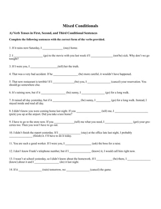 Mixed Conditionals
A) Verb Tenses in First, Second, and Third Conditional Sentences
Complete the following sentences with the correct form of the verbs provided.
1. If it rains next Saturday, I ______________ (stay) home.
2. I ____________________ (go) to the movie with you last week if I _______________ (not/be) sick. Why don’t we go
tonight?
3. If I were you, I ___________________(tell) her the truth.
4. That was a very bad accident. If he _________________ (be) more careful, it wouldn’t have happened.
5. That new restaurant is terrible! If I _______________(be) you, I ________________ (cancel) your reservation. You
should go somewhere else.
6. It’s raining now, but if it _________________ (be) sunny, I ________________ (go) for a long walk.
7. It rained all day yesterday, but if it ___________________ (be) sunny, I __________ (go) for a long walk. Instead, I
stayed inside and read all day.
8. I didn’t know you were coming home last night. If you _________________ (tell) me, I _______________________
(pick) you up at the airport. Did you take a taxi home?
9. I have to go to the store now. If you ______________(tell) me what you need, I ___________________ (get) your gro-
ceries too. Then you won’t have to go out.
10. I didn’t finish the report yesterday. If I _______________ (stay) at the office late last night, I probably
________________ (finish) it. I’ll have to do it today.
11. You are such a good worker. If I were you, I __________________ (ask) the boss for a raise.
12. I don’t know Frank’s telephone number, but if I _______________ (know) it, I would call him right now.
13. I wasn’t at school yesterday, so I didn’t know about the homework. If I ___________ (be) there, I ________________
(know) about it and I _________________ (do) it last night.
14. If it ________________ (rain) tomorrow, we ________________ (cancel) the game.
 