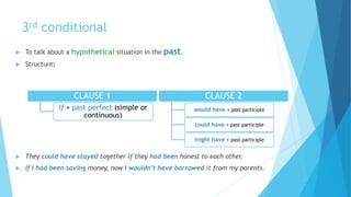 3rd conditional
 To talk about a hypothetical situation in the past.
 Structure:
 They could have stayed together if they had been honest to each other.
 If I had been saving money, now I wouldn’t have borrowed it from my parents.
CLAUSE 1
If + past perfect (simple or
continuous)
CLAUSE 2
would have + past participle
could have + past participle
might have + past participle
 