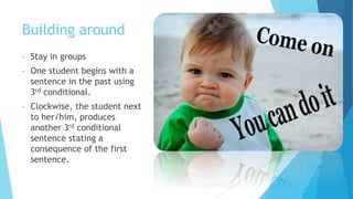 Building around
• Stay in groups
• One student begins with a
sentence in the past using
3rd conditional.
• Clockwise, the student next
to her/him, produces
another 3rd conditional
sentence stating a
consequence of the first
sentence.
 